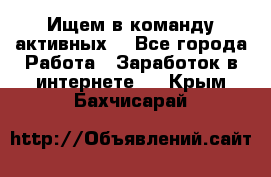 Ищем в команду активных. - Все города Работа » Заработок в интернете   . Крым,Бахчисарай